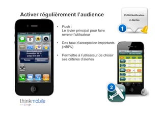 Activer régulièrement l’audience                          PUSH Notiﬁcation !

                                                              et Alertes!


             •    Push :
                  Le levier principal pour faire         1!
                  revenir l’utilisateur

             •    Des taux d’acceptation importants
                  (>80%)

             •    Permettre à l’utilisateur de choisir
                  ses critères d’alertes




                                                   2!
 