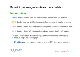 Maturité des usages mobiles dans l’aérien

Quelques chiffres!

•  100% de nos clients sont en permanence en situation de mobilité

•  99% d’entre eux ont un téléphone mobile avec eux lorsqu’ils voyagent

•  75% de nos clients fréquents ont un téléphone mobile connecté au web

•  66% de nos clients fréquents utilisent Internet mobile régulièrement

•  30 cm! la distance maximale séparant notre client de son mobile
   à chaque étape de son voyage

•  1,13 million de connexions par mois en mai 2011(+18.5% vs. avril 2011)
 