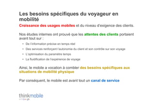 Les besoins spécifiques du voyageur en
mobilité
Croissance des usages mobiles et du niveau d’exigence des clients.

Nos études internes ont prouvé que les attentes des clients portaient
avant tout sur :
 •  De l’information précise en temps réel
 •  Des services renforçant l’autonomie du client et son contrôle sur son voyage
 •  L’optimisation du paramètre temps
 •  La fluidification de l’expérience de voyage

Ainsi, le mobile a vocation à combler des besoins spécifiques aux
situations de mobilité physique

Par conséquent, le mobile est avant tout un canal de service
 