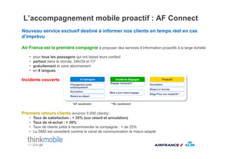 L’accompagnement mobile proactif : AF Connect
Nouveau service exclusif destiné à informer nos clients en temps réel en cas
d’imprévu

Air France est la première compagnie à proposer des services d’information proactifs à si large échelle

    •    pour tous les passagers qui ont laissé leurs contact
    •    partout dans le monde, 24h/24 et 7/7
    •    gratuitement et sans abonnement
    •    en 8 langues

Incidents couverts                     A l’aéroport       Incidents Bagages                  Proactif
                                                       Bagage manquant*
                               Changement porte                                   Annulation
                               embarquement
                                                                                  Retard à l’arrivée
                               Annulation             Mise à jour statut bagage
                                                                                  Siège Plus non respecté**
                               Retard au départ


                                *AF seulement          **KL seulement


Premiers retours clients (environ 5 000 clients) :
    •    Taux de satisfaction : + 35% (sur retard et annulation)
    •    Taux de ré-achat : + 30%
    •    Taux de clients prêts à recommander la compagnie : + de 25%
    •    Le SMS est considéré comme le canal de communication le mieux adapté
 