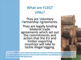 What are FLEGT
       VPAs?
    They are Voluntary
Partnership Agreements.
 They are legally binding
       bilateral trade
agreements which set out
  the commitments and
 action that the EU and
     timber exporting
   countries will take to
   tackle illegal logging.
 