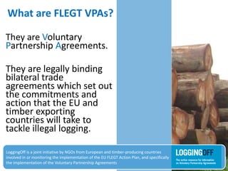 What are FLEGT VPAs?
They are Voluntary
Partnership Agreements.
They are legally binding
bilateral trade
agreements which set out
the commitments and
action that the EU and
timber exporting
countries will take to
tackle illegal logging.
LoggingOff is a joint initiative by NGOs from European and timber-producing countries
involved in or monitoring the implementation of the EU FLEGT Action Plan, and specifically
the implementation of the Voluntary Partnership Agreements
 