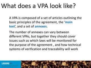 What does a VPA look like?
A VPA is composed of a set of articles outlining the
basic principles of the agreement, the ‘main
text’, and a set of annexes.
The number of annexes can vary between
different VPAs, but together they should cover
issues such as which laws will be monitored for
the purpose of the agreement , and how technical
systems of verification and traceability will work
 