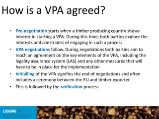 How is a VPA agreed?
• Pre-negotiation starts when a timber producing country shows
interest in starting a VPA. During this time, both parties explore the
interests and constraints of engaging in such a process
• VPA negotiations follow. During negotiations both parties aim to
reach an agreement on the key elements of the VPA, including the
legality assurance system (LAS) and any other measures that will
have to be in place for the implementation
• Initialling of the VPA signifies the end of negotiations and often
includes a ceremony between the EU and timber exporter
• This is followed by the ratification process
 
