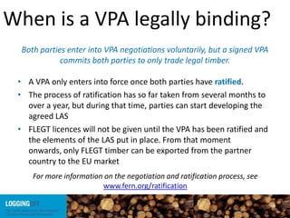 When is a VPA legally binding?
• A VPA only enters into force once both parties have ratified.
• The process of ratification has so far taken from several months to
over a year, but during that time, parties can start developing the
agreed LAS
• FLEGT licences will not be given until the VPA has been ratified and
the elements of the LAS put in place. From that moment
onwards, only FLEGT timber can be exported from the partner
country to the EU market
For more information on the negotiation and ratification process, see
www.fern.org/ratification
Both parties enter into VPA negotiations voluntarily, but a signed VPA
commits both parties to only trade legal timber.
 