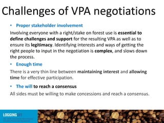 Challenges of VPA negotiations
• Proper stakeholder involvement
Involving everyone with a right/stake on forest use is essential to
define challenges and support for the resulting VPA as well as to
ensure its legitimacy. Identifying interests and ways of getting the
right people to input in the negotiation is complex, and slows down
the process.
• Enough time
There is a very thin line between maintaining interest and allowing
time for effective participation.
• The will to reach a consensus
All sides must be willing to make concessions and reach a consensus.
 