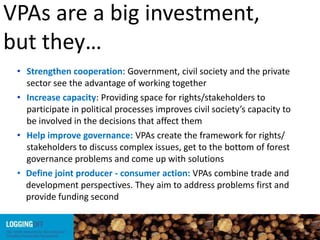 VPAs are a big investment,
but they…
• Strengthen cooperation: Government, civil society and the private
sector see the advantage of working together
• Increase capacity: Providing space for rights/stakeholders to
participate in political processes improves civil society’s capacity to
be involved in the decisions that affect them
• Help improve governance: VPAs create the framework for rights/
stakeholders to discuss complex issues, get to the bottom of forest
governance problems and come up with solutions
• Define joint producer - consumer action: VPAs combine trade and
development perspectives. They aim to address problems first and
provide funding second
 
