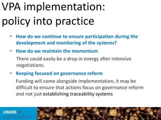 VPA implementation:
policy into practice
• How do we continue to ensure participation during the
development and monitoring of the systems?
• How do we maintain the momentum
There could easily be a drop in energy after intensive
negotiations.
• Keeping focused on governance reform
Funding will come alongside implementation, it may be
difficult to ensure that actions focus on governance reform
and not just establishing traceability systems
 