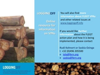 If you would like further
information about the FLEGT
action plan and how it is being
implemented, please contact
Rudi Kohnert or Saskia Ozinga
t +32 (0)496 205500
e iola@fern.org
e saskia@fern.org
You will also find more
information about FLEGT VPAs
and other related issues at
www.loggingoff.info
LOGGINGOFF is a joint initiative by NGOs from European and timber-producing
countries involved in or monitoring the implementation of the EU FLEGT Action
Plan, and specifically the implementation of the Voluntary Partnership Agreements.
LOGGINGOFF
Online
resource for
information
on VPAs
 