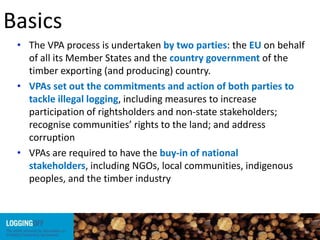 Basics
• The VPA process is undertaken by two parties: the EU on behalf
of all its Member States and the country government of the
timber exporting (and producing) country.
• VPAs set out the commitments and action of both parties to
tackle illegal logging, including measures to increase
participation of rightsholders and non-state stakeholders;
recognise communities’ rights to the land; and address
corruption
• VPAs are required to have the buy-in of national
stakeholders, including NGOs, local communities, indigenous
peoples, and the timber industry
 