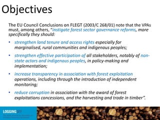 Objectives
The EU Council Conclusions on FLEGT (2003/C 268/01) note that the VPAs
must, among others, “instigate forest sector governance reforms, more
specifically they should:
• strengthen land tenure and access rights especially for
marginalised, rural communities and indigenous peoples;
• strengthen effective participation of all stakeholders, notably of non-
state actors and indigenous peoples, in policy-making and
implementation;
• increase transparency in association with forest exploitation
operations, including through the introduction of independent
monitoring;
• reduce corruption in association with the award of forest
exploitations concessions, and the harvesting and trade in timber”.
 