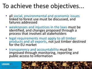 To achieve these objectives...
• all social, environmental and economic issues
linked to forest use must be discussed, and
failures addressed
• weaknesses and injustices in the laws must be
identified, and changes proposed through a
process that involves all stakeholders
• legal requirements must apply to all timber
products and all exports, not just timber destined
for the EU market
• transparency and accountability must be
improved through monitoring, reporting and
public access to information
 