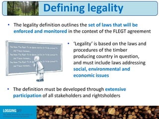 • The legality definition outlines the set of laws that will be
enforced and monitored in the context of the FLEGT agreement
• ‘Legality’ is based on the laws and
procedures of the timber
producing country in question,
and must include laws addressing
social, environmental and
economic issues
• The definition must be developed through extensive
participation of all stakeholders and rightsholders
Defining legality
 