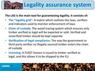 The LAS is the main tool for guaranteeing legality. It consists of:
• The "legality grid": A matrix which outlines the laws, verifiers
and indicators used to monitor enforcement of laws
• Chain of custody: The wood tracing system which ensures only
timber verified as legal will be exported or sold. Verified and
unverified timber should be kept separate
• Verification of legal compliance: The way the government or
third party verifies no illegally sourced timber enters the chain
of custody.
• Licensing: A FLEGT licence is issued to timber verified as
legal, and this allows it to be shipped to the EU
Legality assurance system
 