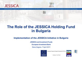 The Role of the JESSICA Holding Fund
              in Bulgaria
   Implementation of the JESSICA Initiative in Bulgaria
                  JESSICA and Investment Funds
                    European Investment Bank
                    Stara Zagora, 7 April 2011




                                                          1
 