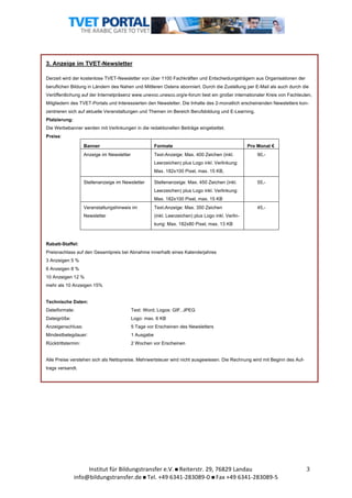  	
  

3. Anzeige im TVET-Newsletter
Derzeit wird der kostenlose TVET-Newsletter von über 1100 Fachkräften und Entscheidungsträgern aus Organisationen der
beruflichen Bildung in Ländern des Nahen und Mittleren Ostens abonniert. Durch die Zustellung per E-Mail als auch durch die
Veröffentlichung auf der Internetpräsenz www.unevoc.unesco.org/e-forum liest ein großer internationaler Kreis von Fachleuten,
Mitgliedern des TVET-Portals und Interessierten den Newsletter. Die Inhalte des 2-monatlich erscheinenden Newsletters konzentrieren sich auf aktuelle Veranstaltungen und Themen im Bereich Berufsbildung und E-Learning.
Platzierung:
Die Werbebanner werden mit Verlinkungen in die redaktionellen Beiträge eingebettet.
Preise:
Banner

Formate

Anzeige im Newsletter

Text-Anzeige: Max. 400 Zeichen (inkl.

Pro Monat €
90,-

Leerzeichen) plus Logo inkl. Verlinkung:
Max. 182x100 Pixel, max. 15 KB,
Stellenanzeige im Newsletter

Stellenanzeige: Max. 450 Zeichen (inkl.

55,-

Leerzeichen) plus Logo inkl. Verlinkung:
Max. 182x100 Pixel, max. 15 KB
Veranstaltungshinweis im

Text-Anzeige: Max. 350 Zeichen

Newsletter

(inkl. Leerzeichen) plus Logo inkl. Verlin-

45,-

kung: Max. 182x80 Pixel, max. 13 KB

Rabatt-Staffel:
Preisnachlass auf den Gesamtpreis bei Abnahme innerhalb eines Kalenderjahres
3 Anzeigen 5 %
6 Anzeigen 8 %
10 Anzeigen 12 %
mehr als 10 Anzeigen 15%
Technische Daten:
Dateiformate:

Text: Word; Logos: GIF, JPEG

Dateigröße:

Logo: max. 6 KB

Anzeigenschluss:

5 Tage vor Erscheinen des Newsletters

Mindestbelegdauer:

1 Ausgabe

Rücktrittstermin:

2 Wochen vor Erscheinen

Alle Preise verstehen sich als Nettopreise. Mehrwertsteuer wird nicht ausgewiesen. Die Rechnung wird mit Beginn des Auftrags versandt.

	
  

Institut	
  für	
  Bildungstransfer	
  e.V.	
  	
  Reiterstr.	
  29,	
  76829	
  Landau	
  
info@bildungstransfer.de	
  	
  Tel.	
  +49	
  6341-­‐283089-­‐0	
  	
  Fax	
  +49	
  6341-­‐283089-­‐5	
  

3	
  

 
