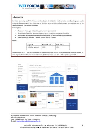  	
  

4. Sponsoring
Durch das Sponsoring des TVET-Portals verschaffen Sie sich die Möglichkeit Ihre Organisation einer Expertengruppe aus der
arabischen Berufsbildung und dem E-Learning auf den oben genannten Kommunikationswegen zu präsentieren und als offizieller Sponsor des TVET-Portals aufzutreten.
Gesamtpaket:
•

Platzierung Ihres Logos (mit Verlinkung) in unserem Sponsorenfeld

•

Ein exklusiver Platz Ihres Sponsorenlogos in unserem monatlich erscheinenden Newsletter

•

Aufnahme in den Sponsorenmailverteiler mit Einladungen zu Veranstaltungen und Konferenzen

•

Freie Verwendung des Titels „Offizieller Sponsor des TVET-Portals“

Preise:
Angebot

Preis im 1. Jahr €

Im 2. Jahr €

Offizieller Sponsor

1000,-

850,-

Das Sponsoring gilt für 1 Jahr und kann danach mit einem Preisabschlag von 15% um ein weiteres Jahr verlängert werden. An
einer längeren Partnerschaft sind wir sehr interessiert. Die Preise werden nach dem 2. Jahr separat ausgehandelt.

___________________________________________________________________
Für weitere Informationen stehen wir Ihnen gerne zur Verfügung!
Ihr Ansprechpartner:
Uwe Wieckenberg, Tel. 06341-283089-0,
E-Mail: wieckenberg@bildungstransfer.de

Institut	
  für	
  Bildungstransfer	
  e.V.	
  	
  Reiterstr.	
  29,	
  76829	
  Landau	
  
info@bildungstransfer.de	
  	
  Tel.	
  +49	
  6341-­‐283089-­‐0	
  	
  Fax	
  +49	
  6341-­‐283089-­‐5	
  

4	
  

 