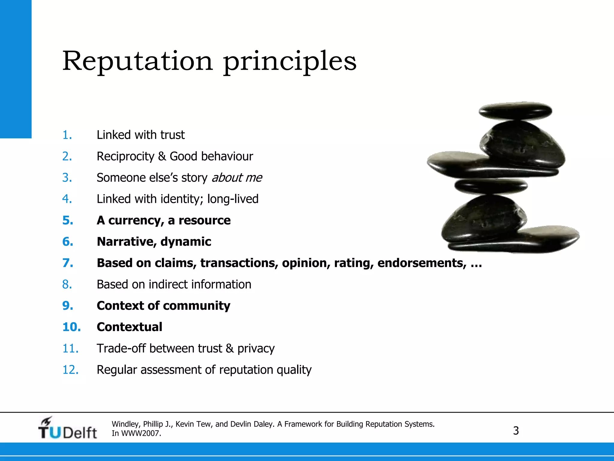 ReputationprinciplesLinkedwith trustReciprocity & GoodbehaviourSomeoneelse’s story about meLinkedwithidentity; long-livedA currency, a resourceNarrative, dynamicBased on claims, transactions, opinion, rating, endorsements, …Based on indirect informationContext of communityContextualTrade-off between trust & privacyRegular assessment of reputationqualityWindley, Phillip J., Kevin Tew, and Devlin Daley. A Framework for Building Reputation Systems. In WWW2007.