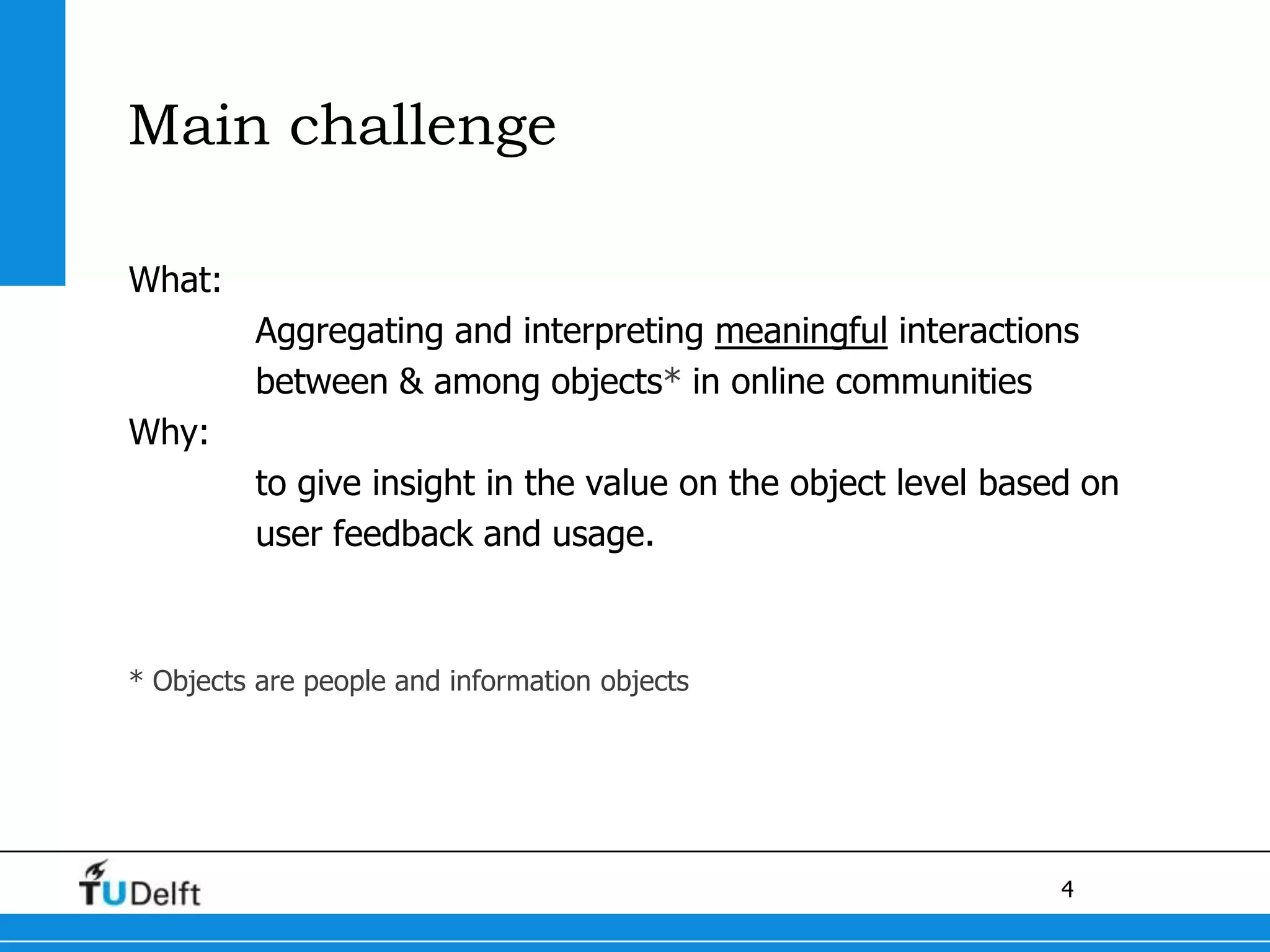 Main challengeWhat:Aggregating and interpreting meaningfulinteractions 	between & among objects* in online communities Why:to give insight in the value on the object level based on 	user feedback and usage.* Objects are people and information objects
