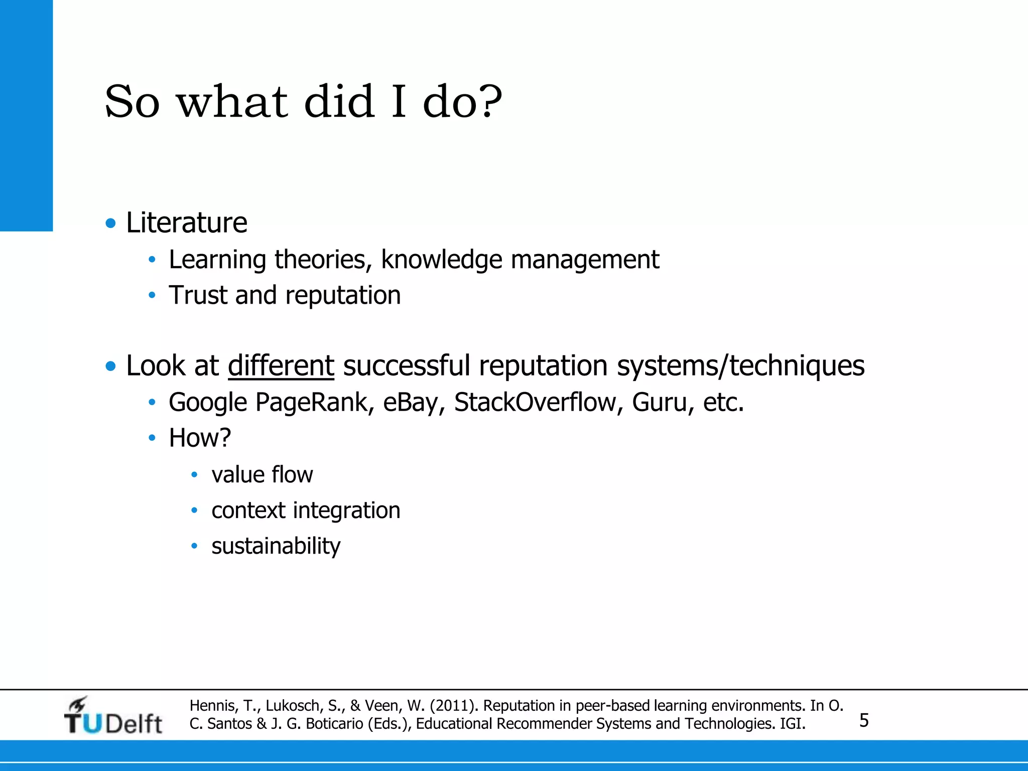 So what did I do?LiteratureLearning theories, knowledge managementTrust and reputationLook at different successful reputation systems/techniquesGoogle PageRank, eBay, StackOverflow, Guru, etc.How? value flowcontext integrationsustainabilityHennis, T., Lukosch, S., & Veen, W. (2011). Reputation in peer-based learning environments. In O. C. Santos & J. G. Boticario (Eds.), Educational Recommender Systems and Technologies. IGI.