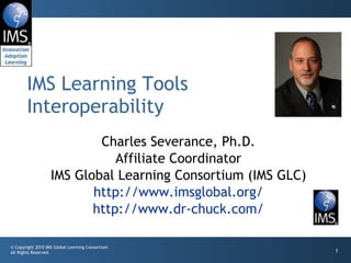 Charles Severance, Ph.D. Affiliate Coordinator IMS Global Learning Consortium (IMS GLC) http://www.imsglobal.org/ http://www.dr-chuck.com/ IMS Learning Tools Interoperability 