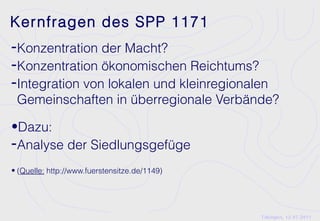 Kernfragen des SPP 1171
-Konzentration der Macht?
-Konzentration ökonomischen Reichtums?
-Integration von lokalen und kleinregionalen
 Gemeinschaften in überregionale Verbände?

•Dazu:
-Analyse der Siedlungsgefüge
• (Quelle: http://www.fuerstensitze.de/1149)




                                               Tübingen, 12.07.2011
 