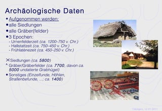Archäologische Daten
• Aufgenommen werden:
• alle Siedlungen
• alle Gräber(felder)
• 3 Epochen:
 - Urnenfelderzeit (ca. 1200–750 v. Chr.)
 - Hallstattzeit (ca. 750–450 v. Chr.)
 - Frühlatènezeit (ca. 450–250 v. Chr.)

Siedlungen (ca. 5800)
^ Gräber/Gräberfelder (ca. 7700, davon ca.
  5000 undatierte Grabhügel)
• Sonstiges (Einzelfunde, Höhlen,
  Straßenbefunde, ...; ca. 1400)




                                             Tübingen, 12.07.2011
 