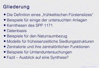 Gliederung
• Die Definition eines „frühkeltischen Fürstensitzes“
• Beispiele für einige der untersuchten Anlagen
• Kernthesen des SPP 1171
• Datenbasis
• Beispiele für den Naturraumbezug
• Modelle für früheisenzeitliche Siedlungsstrukturen
• Zentralorte und ihre zentralörtlichen Funktionen
• Beispiele für Umlanduntersuchungen
• Fazit – Ausblick auf eine Synthese?
                                             Tübingen, 12.07.2011
 