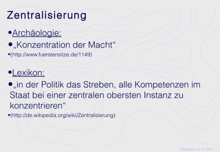 Zentralisierung
•Archäologie:
•„Konzentration der Macht“
•(http://www.fuerstensitze.de/1149)


•Lexikon:
•„in der Politik das Streben, alle Kompetenzen im
Staat bei einer zentralen obersten Instanz zu
konzentrieren“
•(http://de.wikipedia.org/wiki/Zentralisierung)




                                                  Tübingen, 12.07.2011
 