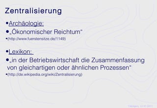 Zentralisierung
•Archäologie:
•„Ökonomischer Reichtum“
•(http://www.fuerstensitze.de/1149)


•Lexikon:
•„in der Betriebswirtschaft die Zusammenfassung
von gleichartigen oder ähnlichen Prozessen“
•(http://de.wikipedia.org/wiki/Zentralisierung)




                                                  Tübingen, 12.07.2011
 