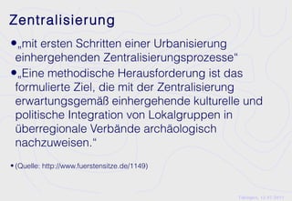 Zentralisierung
•„mit ersten Schritten einer Urbanisierung
 einhergehenden Zentralisierungsprozesse“
•„Eine methodische Herausforderung ist das
 formulierte Ziel, die mit der Zentralisierung
 erwartungsgemäß einhergehende kulturelle und
 politische Integration von Lokalgruppen in
 überregionale Verbände archäologisch
 nachzuweisen.“
• (Quelle: http://www.fuerstensitze.de/1149)



                                               Tübingen, 12.07.2011
 
