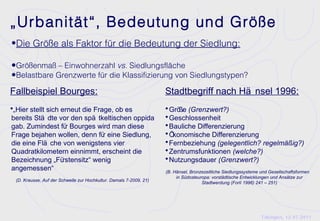 „Urbanität“, Bedeutung und Größe
•Die Größe als Faktor für die Bedeutung der Siedlung:

•Größenmaß – Einwohnerzahl vs. Siedlungsfläche
•Belastbare Grenzwerte für die Klassifizierung von Siedlungstypen?
Fallbeispiel Bourges:                                               Stadtbegriff nach Hä nsel 1996:
•„Hier stellt sich erneut die Frage, ob es                          • Größe (Grenzwert?)
bereits Stä dte vor den spä tkeltischen oppida                      • Geschlossenheit
gab. Zumindest fü Bourges wird man diese
                  r                                                 • Bauliche Differenzierung
Frage bejahen wollen, denn fü eine Siedlung,
                              r                                     • Ökonomische Differenzierung
die eine Flä che von wenigstens vier                                • Fernbeziehung (gelegentlich? regelmäßig?)
Quadratkilometern einnimmt, erscheint die                           • Zentrumsfunktionen (welche?)
Bezeichnung „Fü  rstensitz“ wenig                                   • Nutzungsdauer (Grenzwert?)
angemessen“                                                         (B. Hänsel, Bronzezeitliche Siedlungssysteme und Gesellschaftsformen
                                                                         in Südosteuropa: vorstädtische Entwicklungen und Ansätze zur
 (D. Krausse, Auf der Schwelle zur Hochkultur. Damals 7-2009, 21)
                                                                                     Stadtwerdung (Forlì 1996) 241 – 251)




                                                                                                                 Tübingen, 12.07.2011
 