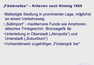 „Fürstensitze“ – Kriterien nach Kimmig 1969

-Befestigte Siedlung in prominenter Lage, möglichst
 an einem Verkehrsweg
-„Südimport“ - mediterrane Funde wie Amphoren,
 attisches Trinkgeschirr, Bronzegefä ße
-Unterteilung in Oberstadt („Akropolis“) und
 Unterstadt („Suburbium“)
-Vorhandensein zugehöriger „Fürstengrä ber“



                                          Tübingen, 12.07.2011
 