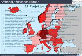 ArchaeoLandscapes Europe
               42 Projektpartner aus ganz Europa
      Koordinator/Projektleitung:                                            23.   Instituto de Estudos Galeos Padre Sarmiento, Spain (ES)
   1. Roman-Germanic Commission, German Archaeological Institut (DE)         24.   English Heritage, United Kingdom (UK)
                                                                             25.   University of Exeter, United Kingdom (UK)
          Co-organisers:
                                                                             26.   University of Glasgow, United Kingdom (UK)
   1.    In Flanders Fields Museum, Belgium (BE)
                                                                             27.   Royal Commission on the Ancient and Historical Monuments of
   2.    Cyprus Research and Education Foundation (STARC), Cyprus (CY)             Scotland (UK)
   3.    Holstebro Museum, Denmark (DK)
   4.    State Heritage Service Baden-Wü    rttemberg, Germany (DE)           Associated Partners (Partner ohne finanzielle Beteiligung):
   5.    Institute for Mediterranean Studies (FORTH), Greece (GR)             28.University of Vienna, Austria (AT)
   6.    Baranya County Museum Authority, Hungary (HU)                        29.University of West Bohemia, Czech Republic (CZ)
   7.    Institute of Archaeology, Iceland (IS)                               30.Estonian Heritage Society, Estonia (EE)
   8.    Discovery Programme, Ireland (IE)                                    31.Aalto University School of Science and Technology, Finland (FI)
   9.    University College Dublin, Ireland (IE)                              32.Aerial Archaeology Research Group, International
   10.   University of Foggia, Italy (IT)                                     33.Latvian Academy of Sciences, Latvia (LV)
   11.   University of Salento (LabTAF), Lecce, Italy (IT)                    34.University of Granada, Spain (ES)
   12.   University of Siena (LAP&T), Italy (IT)                              35.University of Frankfurt, Germany (DE)
   13.   University of Klaipeda, Lithuania (LT)                               36.University of Besanç on, France (F)
   14.   University of Leiden, Netherlands (NL)                               37.Dutch Expertise Centre for Archaeological Remote Sensing,
   15.   Norwegian Institute for Cultural Heritage Research (NIKU), Norway       Netherlands/Belgium (NL/B)
         (NO)                                                                 38.University of Bamberg, Germany (DE)
   16.   Adam Mickiewicz University, Poznań, Poland (PL)                      39.Culture Lab, Belgium (BE)
   17.   Institute for Cultural Memory (CIMEC), Romania (RO)                  40.i3mainz - University of Applied Sciences, Germany (DE)
   18.   Institute of Archaeology, Serbia (RS)                                41.University of Uppsala, Sweden (SE)
   19.   Slovak Academy of Sciences (SK)                                      42.University of Ulster, United Kingdom (UK)
   20.   Slovenian Academy of Sciences and Arts (ZRC SAZU) (SI)
   21.   University of Ljubljana, Slovenia (SI)                                     more to come ...




Roman-Germanic Commission                                                                                            www.archaeolandscapes.eu
 