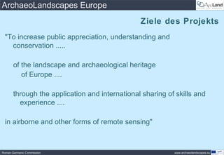 ArchaeoLandscapes Europe
                                                Ziele des Projekts
 "To increase public appreciation, understanding and
   conservation .....

       of the landscape and archaeological heritage
          of Europe ....

       through the application and international sharing of skills and
         experience ....

 in airborne and other forms of remote sensing"



Roman-Germanic Commission                                  www.archaeolandscapes.eu
 