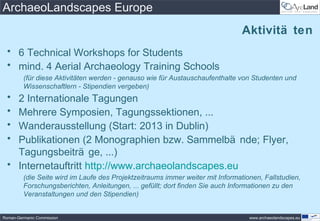 ArchaeoLandscapes Europe
                                                                                Aktivitä ten
 • 6 Technical Workshops for Students
 • mind. 4 Aerial Archaeology Training Schools
         (für diese Aktivitäten werden - genauso wie für Austauschaufenthalte von Studenten und
         Wissenschaftlern - Stipendien vergeben)
 • 2 Internationale Tagungen
 • Mehrere Symposien, Tagungssektionen, ...
 • Wanderausstellung (Start: 2013 in Dublin)
 • Publikationen (2 Monographien bzw. Sammelbä nde; Flyer,
   Tagungsbeiträ ge, ...)
 • Internetauftritt http://www.archaeolandscapes.eu
         (die Seite wird im Laufe des Projektzeitraums immer weiter mit Informationen, Fallstudien,
         Forschungsberichten, Anleitungen, ... gefüllt; dort finden Sie auch Informationen zu den
         Veranstaltungen und den Stipendien)


Roman-Germanic Commission                                                         www.archaeolandscapes.eu
 