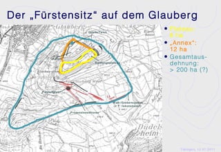 Der „Fürstensitz“ auf dem Glauberg
                                  Quelle/Teich
                                                                        • Plateau:
                                                                          8 ha
                                                                        • „Annex“:
                                                                          12 ha
            „Annex“                                                     • Gesamtaus-
                                      Siedlungsplateau
                                                                          dehnung:
                                                                          > 200 ha (?)


      „Fürstengrab“


                                                 W all-/Grabensystem
                                                 (z.T. rekonstruiert)

                      „Prozessionsstrasse“




                                                                             Tübingen, 12.07.2011
 