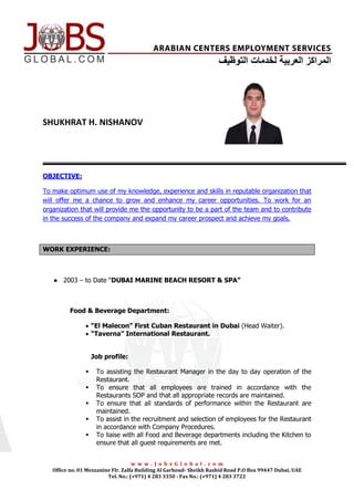 [Type text]




SHUKHRAT H. NISHANOV




OBJECTIVE:

To make optimum use of my knowledge, experience and skills in reputable organization that
will offer me a chance to grow and enhance my career opportunities. To work for an
organization that will provide me the opportunity to be a part of the team and to contribute
in the success of the company and expand my career prospect and achieve my goals.



WORK EXPERIENCE:



    ● 2003 – to Date “DUBAI MARINE BEACH RESORT & SPA”



          Food & Beverage Department:

                 “El Malecon” First Cuban Restaurant in Dubai (Head Waiter).
                 “Taverna” International Restaurant.


                    Job profile:

                    To assisting the Restaurant Manager in the day to day operation of the
                     Restaurant.
                    To ensure that all employees are trained in accordance with the
                     Restaurants SOP and that all appropriate records are maintained.
                    To ensure that all standards of performance within the Restaurant are
                     maintained.
                    To assist in the recruitment and selection of employees for the Restaurant
                     in accordance with Company Procedures.
                    To liaise with all Food and Beverage departments including the Kitchen to
                     ensure that all guest requirements are met.


                                    w w w . J o b s G l o b a l . c o m
   Office no. 01 Mezzanine Flr. Zalfa Building Al Garhoud- Sheikh Rashid Road P.O Box 99447 Dubai, UAE
                         Tel. No.: (+971) 4 283 3350 - Fax No.: (+971) 4 283 3722
 