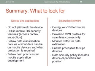 2011-07-13                       Vladimir Jirasek: Top 10 Mobile Risks   11




Summary: What to look for
      Device and applications                        Enterprise Network

• Do not jail-break the device            • Configure VPN for mobile
• Utilise mobile OS security                  devices
  features (access control,               •   Provision VPN profiles for
  encryption)                                 seamless connectivity
• Follow data classification              •   Monitor traffic for data
  policies – what data can be                 exfiltration
  on mobile devices and what              •   Enable processes to wipe
  protection is required                      devices
• Follow best practices for               •   Data security policy includes
  mobile application                          device capabilities and
  development                                 position
 