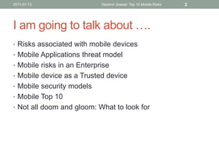 2011-07-13                  Vladimir Jirasek: Top 10 Mobile Risks   2




I am going to talk about ….
• Risks associated with mobile devices
• Mobile Applications threat model
• Mobile risks in an Enterprise
• Mobile device as a Trusted device
• Mobile security models
• Mobile Top 10
• Not all doom and gloom: What to look for
 