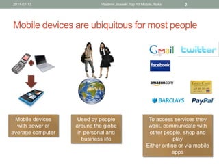 2011-07-13                   Vladimir Jirasek: Top 10 Mobile Risks      3




Mobile devices are ubiquitous for most people




 Mobile devices     Used by people                       To access services they
  with power of    around the globe                      want, communicate with
average computer    in personal and                      other people, shop and
                      business life                                 play
                                                        Either online or via mobile
                                                                   apps
 