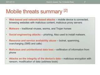 2011-07-13                         Vladimir Jirasek: Top 10 Mobile Risks   7




Mobile threats summary [2]
• Web-based and network-based attacks – mobile device is connected,
  browsing websites with malicious content, malicious proxy servers

• Malware – traditional viruses, worms, and Trojan horses

• Social engineering attacks – phishing. Also used to install malware.

• Resource and service availability abuse – botnet, spamming,
  overcharging (SMS and calls)

• Malicious and unintentional data loss – exfiltration of information from
  phone

• Attacks on the integrity of the device’s data – malicious encryption with
  ransom, modification of data (address book)
 