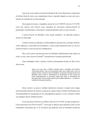 10



         Acerca da severa polˆtica criminal da d•cada de 90, Cezar Bittencourt a denominou
de Direito Penal do terror, pois simplesmente deixa o apenado largado em uma cela sem o
mˆnimo de condiƒŒes de ser ressocializado.

         Para espanto de muitos, o legislador, atrav•s da Lei n• 9.099/95 e da Lei n• 9.714/98,
como que colocou uma barreira nessa imposiƒ‚o do movimento polˆtico-criminal de
penalizaƒ‚o, criminalizaƒ‚o, carceirizaƒ‚o e institucionalizaƒ‚o cada vez mais crescente.

         A pena privativa de liberdade, como sanƒ‚o principal e de aplicaƒ‚o gen•rica,
mostrou-se fracassada.

         A pris‚o s‡ pode ser aplicada em Žltima hip‡tese, pois perverte, corrompe, deforma,
avilta, embrutece, • uma f†brica de reincid•ncia...se n‚o se pode eliminar de uma vez, deve-se
conserv†-la para os casos em que ela • indispens†vel.

         N‚o se deve punir com pena privativa de liberdade indistintamente toda esp•cie de
crime, ou seja, como escreveu Foucault[8], n‚o pode haver a puniƒ‚o generalizada.

         Numa abordagem sobre a polˆtica criminal contempor•nea Roque de Brito Alves
observa que:

                         Agora, em nossos dias, a Polˆtica Criminal ainda • entendida como Polˆtica
                         Anticriminal, por•m, como sua caracterˆstica maior, n‚o se ap‡ia mais, como em
                         passado recente, somente na forƒa intimidativa ou dissuasiva da pena privativa da
                         liberdade, numa excessiva criminalizaƒ‚o ou penalizaƒ‚o de fatos, desde que
                         busca, preferentemente ou claramente, apelas para aƒŒes ou instrumentos de
                         prevenƒ‚o geral e de prevenƒ‚o especial, para medidas alternativas – ou inclusive
                         substitutivas das penas detentivas.




         Nesse contexto, as penas e medidas alternativas comeƒam a ocupar maior espaƒo
nessa incessante tentativa de minorar as agruras do vigente sistema criminal sinalizando como
real oportunidade de recuperaƒ‚o do r•u, principalmente quando se evita o primeiro contato
com qualquer tipo de unidade prisional.

         O uso das penas alternativas no Brasil, antes da Lei 9714/98, era algo inexpressivo.
Como mencionou Luiz Fl†vio Gomes[10], nosso paˆs s‡ aplicava pena alternativa para 2% dos
condenados. Interessante que os 45 mil presos que poderiam estar em liberdade cometeram
 