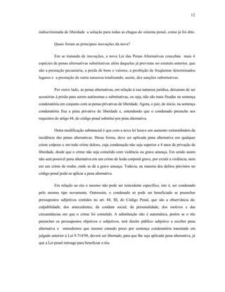 12



indiscriminada de liberdade a solução para todas as chagas do sistema penal, como já foi dito.

          Quais foram as principais inovações da nova?

          Em se tratando de inovações, a nova Lei das Penas Alternativas concebeu mais 4
espécies de penas alternativas substitutivas além daquelas já previstas no estatuto anterior, que
são a prestação pecuniária, a perda de bens e valores, a proibição de freqüentar determinados
lugares e a prestação de outra natureza totalizando, assim, dez sanções substitutivas.

          Por outro lado, as penas alternativas, em relação à sua natureza jurídica, deixaram de ser
acessórias à prisão para serem autônomas e substitutivas, ou seja, não são mais fixadas na sentença
condenatória em conjunto com as penas privativas de liberdade. Agora, o juiz, de início, na sentença
condenatória fixa a pena privativa de liberdade e, entendendo que o condenado preenche aos
requisitos do artigo 44, do código penal substitui por pena alternativa.

          Outra modificação substancial é que com a nova lei houve um aumento extraordinário da
incidência das penas alternativas. Dessa forma, deve ser aplicada pena alternativa em qualquer
crime culposo e em todo crime doloso, cuja condenação não seja superior a 4 anos de privação de
liberdade, desde que o crime não seja cometido com violência ou grave ameaça. Em sendo assim
não será possível pena alternativa em um crime de lesão corporal grave, por existir a violência, nem
em um crime de roubo, onde se dá a grave ameaça. Todavia, na maioria dos delitos previstos no
código penal pode-se aplicar a pena alternativa.

          Em relação ao réu o mesmo não pode ser reincidente específico, isto é, ser condenado
pelo mesmo tipo novamente. Outrossim, o condenado só pode ser beneficiado se preencher
pressupostos subjetivos contidos no art. 44, III, do Código Penal, que são a observância da:
culpabilidade; dos antecedentes; da conduta social; da personalidade; dos motivos e das
circunstâncias em que o crime foi cometido. A substituição não é automática, porém se o réu
preencher os pressupostos objetivos e subjetivos, terá direito público subjetivo a receber pena
alternativa e entendemos que mesmo estando preso por sentença condenatória transitada em
julgado anterior à Lei 9.714/98, deverá ser libertado, para que lhe seja aplicada pena alternativa, já
que a Lei penal retroage para beneficiar o réu.
 