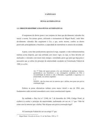 CAPITULO I



                                        PENAS ALTERNATIVAS



1.1. ORIGEM HISTÓRICA DAS PENAS ALTERNATIVAS


        O surgimento do direito posto • um conjunto de fatos que devidamente valorados faz
nascer a norma. Em termos gerais, utilizando o ensinamento de Miguel Reale1 , onde fatos
devidamente valorados d‚o surgimento ‹ Lei, e que, assim mesmo, confere ao direito
positivado, principalmente o brasileiro, a capacidade de externalizar os anseios da sociedade.



        A pena, como fato juridicamente apreci†vel exige, segundo a vis‚o tridimensionalista
realiana acima disposta, que seja utilizada com maior vigor, ou seja, os fatos dever‚o ser
analisados e valorados com muito mais energia e serenidade, posto que para que haja pena •
necess†rio que se utilize do princˆpio da anterioridade esculpido na Constituiƒ‚o Federal de
1988, in verbis:


                            Art. 5• Todos s‚o iguais perante a lei, sem distinƒ‚o de qualquer natureza,
                            garantindo-se aos brasileiros e aos estrangeiros residentes no Paˆs a
                            inviolabilidade do direito ‹ vida, ‹ liberdade, ‹ igualdade, ‹ seguranƒa e ‹
                            propriedade, nos termos seguintes:
                            (...)
                            XXXIX - n‚o h† crime sem lei anterior que o defina, nem pena sem pr•via
                            cominaƒ‚o legal.


        Embora as penas alternativas tenham como marco inicial o ano de 1984, seus
fundamentos est‚o em total conson•ncia com o texto constitucional vigente.



        Na realidade o Dec.-Lei n.• 2.848, de 7 de dezembro de 1940, C‡digo Penal, j†
exaltava (e exalta) o princˆpio da anterioridade, reafirmando em seu art. 1.• que: “N‚o h†
crime sem lei anterior que o defina. N‚o h† pena sem pr•via cominaƒ‚o legal”.



        A Constituiƒ‚o Federal diz em seu artigo 5.• que:

1
    Miguel Reale. Filosofia do direito, 19. ed. S‚o Paulo, 1999. p. 37.
 