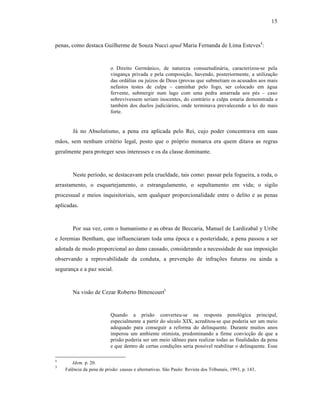 15



penas, como destaca Guilherme de Souza Nucci apud Maria Fernanda de Lima Esteves4 :


                           o Direito Germ•nico, de natureza consuetudin†ria, caracterizou-se pela
                           vinganƒa privada e pela composiƒ‚o, havendo, posteriormente, a utilizaƒ‚o
                           das ord†lias ou juˆzos de Deus (provas que submetiam os acusados aos mais
                           nefastos testes de culpa – caminhar pelo fogo, ser colocado em †gua
                           fervente, submergir num lago com uma pedra amarrada aos p•s – caso
                           sobrevivessem seriam inocentes, do contr†rio a culpa estaria demonstrada e
                           tamb•m dos duelos judici†rios, onde terminava prevalecendo a lei do mais
                           forte.


       J† no Absolutismo, a pena era aplicada pelo Rei, cujo poder concentrava em suas
m‚os, sem nenhum crit•rio legal, posto que o pr‡prio monarca era quem ditava as regras
geralmente para proteger seus interesses e os da classe dominante.



       Neste perˆodo, se destacavam pela crueldade, tais como: passar pela fogueira, a roda, o
arrastamento, o esquartejamento, o estrangulamento, o sepultamento em vida; o sigilo
processual e meios inquisitoriais, sem qualquer proporcionalidade entre o delito e as penas
aplicadas.



       Por sua vez, com o humanismo e as obras de Beccaria, Manuel de Lardizabal y Uribe
e Jeremias Bentham, que influenciaram toda uma •poca e a posteridade, a pena passou a ser
adotada de modo proporcional ao dano causado, considerando a necessidade de sua imposiƒ‚o
observando a reprovabilidade da conduta, a prevenƒ‚o de infraƒŒes futuras ou ainda a
seguranƒa e a paz social.



       Na vis‚o de Cezar Roberto Bittencourt5


                           Quando a pris‚o converteu-se na resposta penol‡gica principal,
                           especialmente a partir do s•culo XIX, acreditou-se que poderia ser um meio
                           adequado para conseguir a reforma do delinquente. Durante muitos anos
                           imperou um ambiente otimista, predominando a firme convicƒ‚o de que a
                           pris‚o poderia ser um meio id‘neo para realizar todas as finalidades da pena
                           e que dentro de certas condiƒŒes seria possˆvel reabilitar o delinquente. Esse

4
       Idem. p. 20.
5
    Fal•ncia da pena de pris‚o: causas e alternativas. S‚o Paulo: Revista dos Tribunais, 1993, p. 143..
 