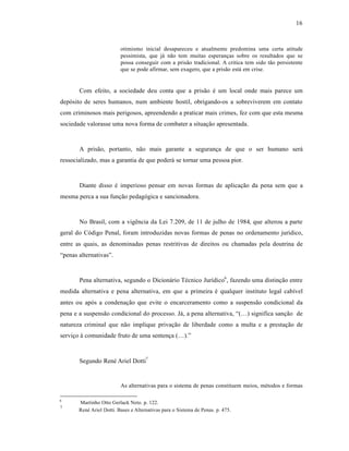 16



                          otimismo inicial desapareceu e atualmente predomina uma certa atitude
                          pessimista, que j† n‚o tem muitas esperanƒas sobre os resultados que se
                          possa conseguir com a pris‚o tradicional. A critica tem sido t‚o persistente
                          que se pode afirmar, sem exagero, que a pris‚o est† em crise.


       Com efeito, a sociedade deu conta que a pris‚o • um local onde mais parece um
dep‡sito de seres humanos, num ambiente hostil, obrigando-os a sobreviverem em contato
com criminosos mais perigosos, apreendendo a praticar mais crimes, fez com que esta mesma
sociedade valorasse uma nova forma de combater a situaƒ‚o apresentada.



       A pris‚o, portanto, n‚o mais garante a seguranƒa de que o ser humano ser†
ressocializado, mas a garantia de que poder† se tornar uma pessoa pior.



       Diante disso • imperioso pensar em novas formas de aplicaƒ‚o da pena sem que a
mesma perca a sua funƒ‚o pedag‡gica e sancionadora.



       No Brasil, com a vig•ncia da Lei 7.209, de 11 de julho de 1984, que alterou a parte
geral do C‡digo Penal, foram introduzidas novas formas de penas no ordenamento jurˆdico,
entre as quais, as denominadas penas restritivas de direitos ou chamadas pela doutrina de
“penas alternativas”.



       Pena alternativa, segundo o Dicion†rio T•cnico Jurˆdico6 , fazendo uma distinƒ‚o entre
medida alternativa e pena alternativa, em que a primeira • qualquer instituto legal cabˆvel
antes ou ap‡s a condenaƒ‚o que evite o encarceramento como a suspens‚o condicional da
pena e a suspens‚o condicional do processo. J†, a pena alternativa, “(…) significa sanƒ‚o de
natureza criminal que n‚o implique privaƒ‚o de liberdade como a multa e a prestaƒ‚o de
serviƒo ‹ comunidade fruto de uma sentenƒa (…).”



       Segundo Ren• Ariel Dotti7


                          As alternativas para o sistema de penas constituem meios, m•todos e formas

6
       Martinho Otto Gerlack Neto. p. 122.
7
       Ren• Ariel Dotti. Bases e Alternativas para o Sistema de Penas. p. 475.
 