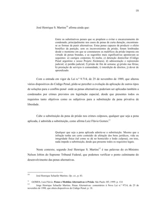 18




        José Henrique S. Martins10 afirma ainda que:



                          Entre os substitutivos penais que se propõem a evitar o encarceramento do
                          condenado, principalmente nos casos de penas de curta duração, encontram-
                          se as formas de punir alternativas. Estas penas capazes de produzir o efeito
                          benéfico da punição, sem os inconvenientes da prisão, foram lembradas
                          desde o momento em que se constatarem os maléficos da prisão imposta em
                          virtude de penas brandas, e as sugestões mais significativas apontavam as
                          seguintes: a) castigos corporais; b) multa; c) detenção domiciliar (Código
                          Penal argentino e nosso Projeto Alcântara); d) admoestação e repreensão
                          judicial; e) perdão judicial; f) prisão de fim de semana; g) prisão nas férias;
                          h) prestação de serviços à comunidade; i) interdição de direitos; j) dever de
                          aprendizado.


        Com a entrada em vigor da Lei n.º 9.714, de 25 de novembro de 1989, que alterou
vários dispositivos do Código Penal, pôde-se perceber a evolução da aplicação de outros tipos
de soluções para o conflito penal onde as penas alternativas poderiam ser aplicadas também a
condenados por crimes previstos em legislação especial, desde que presentes todos os
requisitos tanto objetivos como os subjetivos para a substituição da pena privativa de
liberdade.



        Cabe a substituição da pena de prisão nos crimes culposos, qualquer que seja a pena
aplicada, é admitida a substituição, como afirma Luiz Flávio Gomes:11


                          Qualquer que seja a pena aplicada admite-se a substituição. Mesmo que a
                          infração tenha um certo conteúdo de afetação dos bens jurídicos, vida ou
                          integridade física (tal como se dá no homicídio e lesão culposa), em tese,
                          nada impede a substituição, desde que presente todos os requisitos legais.


        Neste contexto, segundo José Henrique S. Martins12 é nas palavras do ex-Ministro
Nelson Jobim do Supremo Tribunal Federal, que podemos verificar o ponto culminante do
desenvolvimento das penas alternativas.




10
       José Henrique Schaefer Martins. Op. cit., p. 83.

11
   GOMES, Luiz Flávio. Penas e Medidas Alternativas à Prisão. São Paulo: RT, 1999. p. 114
12
       Jorge Henrique Schaefer Martins. Penas Alternativas: comentários à Nova Lei n.º 9714, de 25 de
novembro de 1998, que altera dispositivos do Código Penal, p. 18.
 
