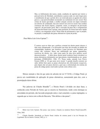 19



                         Mas, se infelizmente n‚o temos, ainda, condiƒŒes de suprimir por inteiro a
                         pena privativa de liberdade, caminhamos a passos cada vez mais largos para
                         o atendimento de que a pris‚o deve ser reservada para os agentes de crimes
                         graves e cuja periculosidade recomende seu isolamento do seio social. Para
                         crimes de menor gravidade, a melhor soluƒ‚o consiste em impor restriƒŒes
                         aos direitos do condenado, mas sem retir†-lo do convˆvio social. Sua conduta
                         criminosa n‚o ficar† impune, cumprido, assim, os desˆgnios da prevenƒ‚o
                         especial e da prevenƒ‚o geral. Mas a execuƒ‚o da pena n‚o o estigmatizar†
                         de forma t‚o brutal como a pris‚o, antes permitir†, de forma bem mais r†pida
                         e efetiva, sua integraƒ‚o social. Nessa linha de pensamento • que se propŒe,
                         no projeto, a ampliaƒ‚o das penas alternativas ‹ pena de pris‚o.


          Para M†rio Luˆs Lˆrio Cipriani13 :


                         “ not‡rio ouvir-se falar que a polˆtica criminal do direito penal cl†ssico •
                         tida como ultrapassada, e as discussŒes que hoje s‚o travadas no •mbito da
                         criminalidade moderna, que hostiliza a pena privativa de liberdade para
                         crimes n‚o violentos, busca sua substituiƒ‚o por penas reparat‡rias,
                         restritivas de direito, etc., tudo como parte de uma nova polˆtica social
                         descarcerizadora. A id•ia desse direito penal moderno busca introduzir as
                         penas alternativas diretamente nos tipos penais, transformando-as em penas
                         principais (FERRAJOLI, 1986, 37). Nessa senda, entende Luiz Fl†vio
                         Gomes (2000, p. 12) que neste novo s•culo “o grande desafio consiste em
                         saber definir bem quais as penas alternativas s‚o efetivamente exequiveis,
                         para depois dar um passo decisivo, qual seja a reformulaƒ‚o do sistema de
                         penas do c‡digo penal, reservando a pris‚o como ultima ratio.



        Merece atenƒ‚o o fato de que antes do advento da Lei 9.714/84, o C‡digo Penal, j†
previa seis modalidades de aplicaƒ‚o de penas alternativas, aumentando para dez, com a
promulgaƒ‚o desta Žltima.


        Nas palavras de Cl†udio Brand‚o14 , o Direito Penal • dividido em duas fases, a
conhecida como Perˆodo do Terror, que se encerra no Iluminismo, tendo como destaque as
atrocidades do perˆodo, n‚o havendo proporƒ‚o entre o mal cometido e a pena impingida e a
segunda que se inicia com a obra de Beccaria, “Dos delitos e das penas”.




13
        M†rio Luˆz Lˆrio Cipriani. Das penas: suas teorias e funƒŒes no moderno Direito Penal,Canoas-RS.
Ulbra, 2005.
14
        Cl†udio Brand‚o. Introduƒ‚o ao Direito Penal. An†lise do sistema penal ‹ luz do Princˆpio da
Legalidade. Rio de Janeiro: Forense, 2002, p. 11.
 