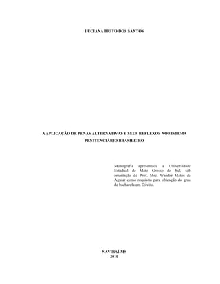 LUCIANA BRITO DOS SANTOS




A APLICAÇÃO DE PENAS ALTERNATIVAS E SEUS REFLEXOS NO SISTEMA
                 PENITENCIÁRIO BRASILEIRO




                             Monografia apresentada a Universidade
                             Estadual de Mato Grosso do Sul, sob
                             orientação do Prof. Msc. Wander Matos de
                             Aguiar como requisito para obtenção do grau
                             de bacharela em Direito.




                        NAVIRAÍ-MS
                           2010
 